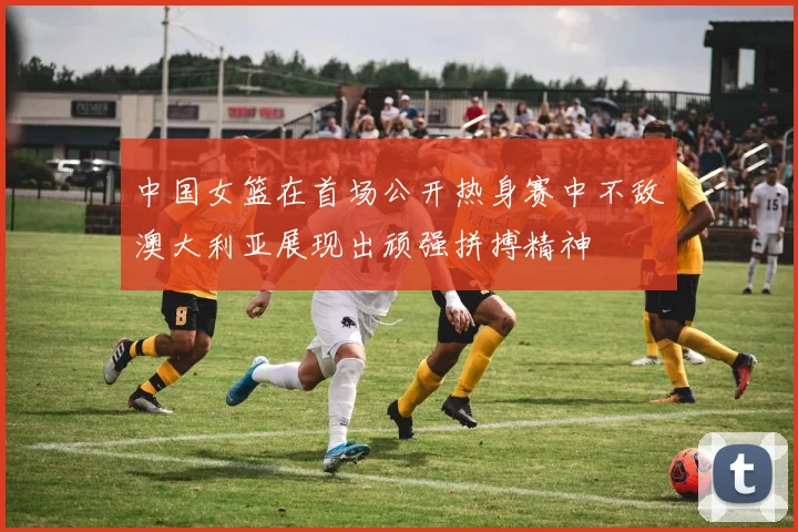 中国女篮在首场公开热身赛中不敌澳大利亚展现出顽强拼搏精神