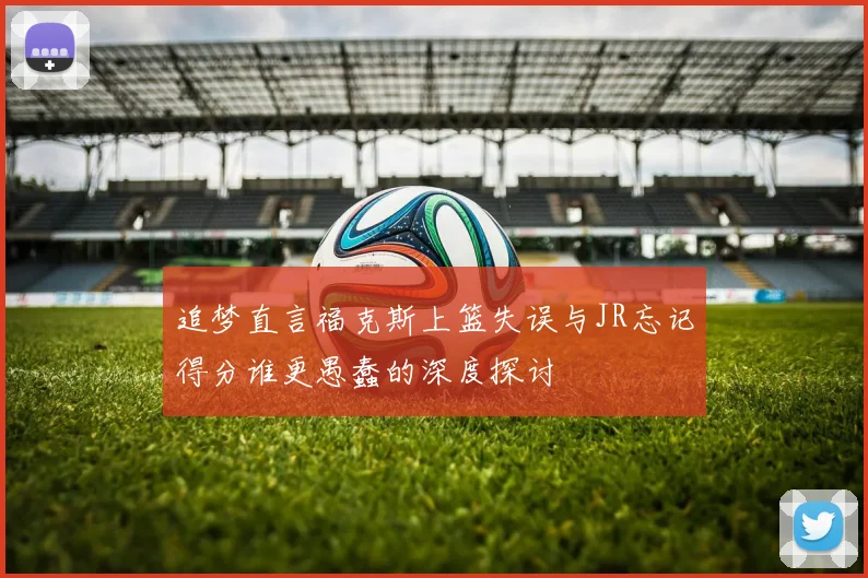 追梦直言福克斯上篮失误与JR忘记得分谁更愚蠢的深度探讨