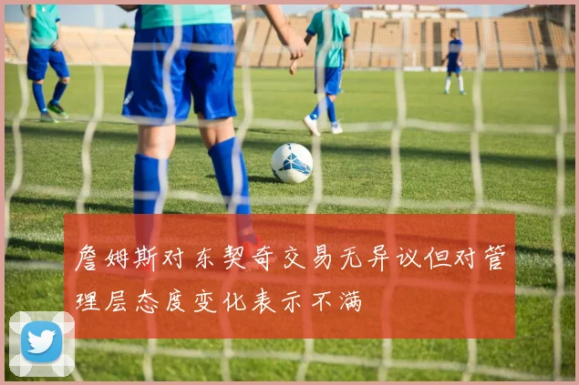 詹姆斯对东契奇交易无异议但对管理层态度变化表示不满