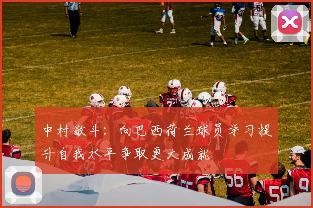 中村敬斗：向巴西荷兰球员学习提升自我水平争取更大成就