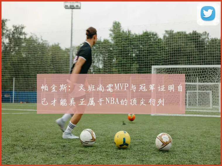 帕金斯：文班尚需MVP与冠军证明自己才能真正属于NBA的顶尖行列
