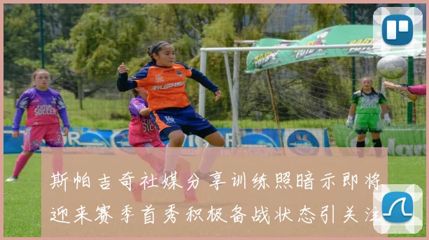 斯帕吉奇社媒分享训练照暗示即将迎来赛季首秀积极备战状态引关注