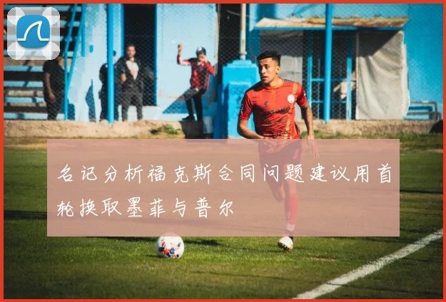 名记分析福克斯合同问题建议用首轮换取墨菲与普尔