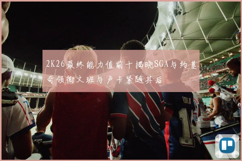 2K26最终能力值前十揭晓SGA与约基奇领衔文班与卢卡紧随其后