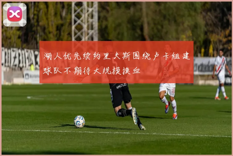 湖人优先续约里夫斯围绕卢卡组建球队不期待大规模换血