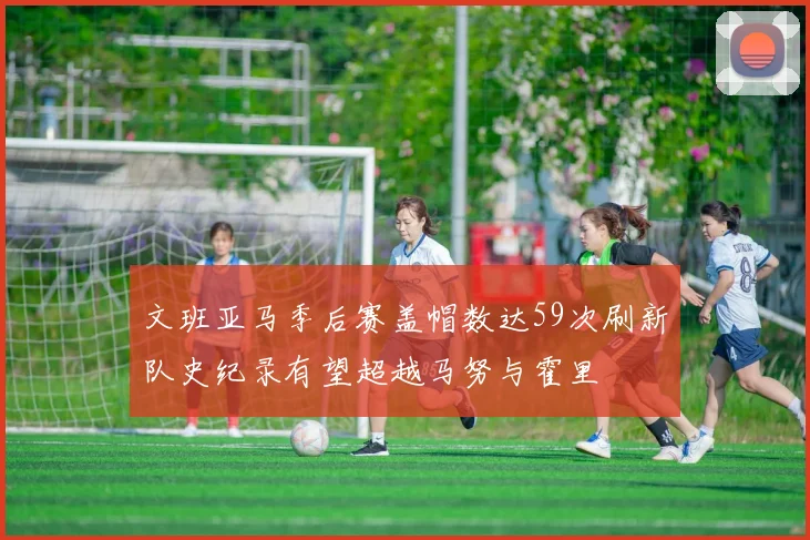 文班亚马季后赛盖帽数达59次刷新队史纪录有望超越马努与霍里