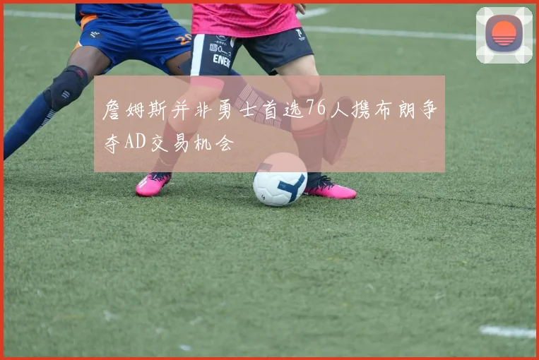詹姆斯并非勇士首选76人携布朗争夺AD交易机会