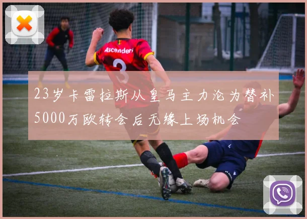 23岁卡雷拉斯从皇马主力沦为替补5000万欧转会后无缘上场机会