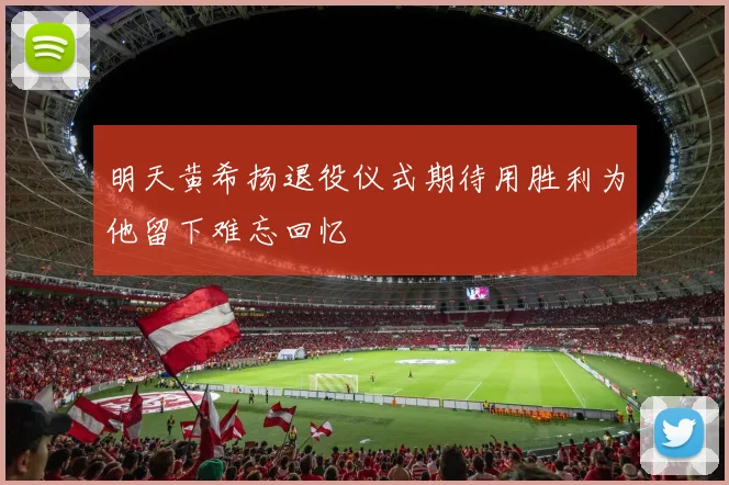 明天黄希扬退役仪式期待用胜利为他留下难忘回忆