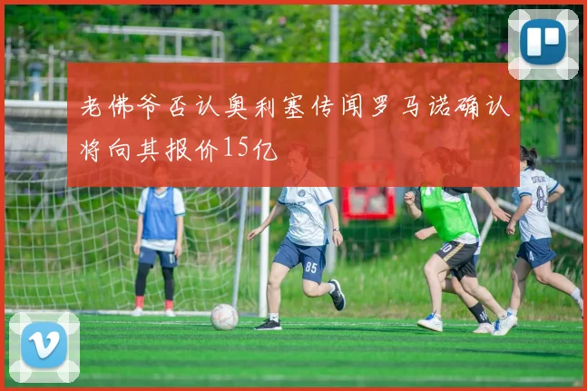 老佛爷否认奥利塞传闻罗马诺确认将向其报价15亿