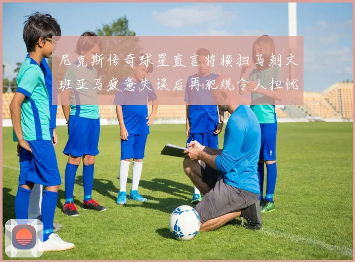 尼克斯传奇球星直言将横扫马刺文班亚马疲惫失误后再犯规令人担忧