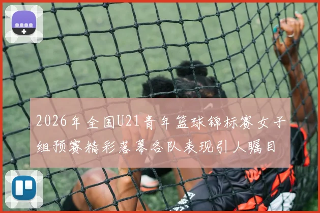 2026年全国U21青年篮球锦标赛女子组预赛精彩落幕各队表现引人瞩目