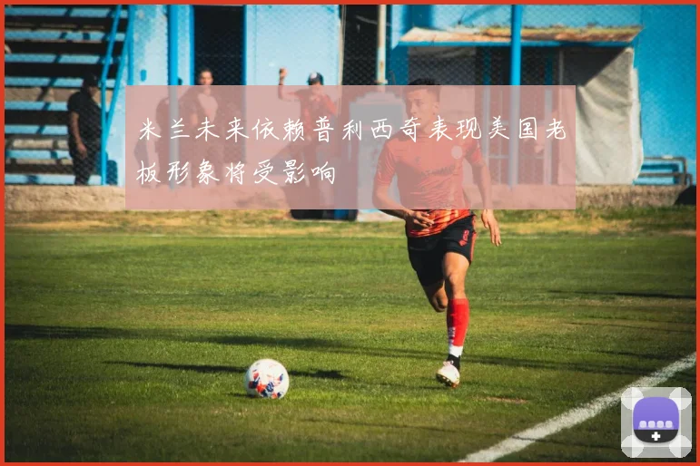米兰未来依赖普利西奇表现美国老板形象将受影响
