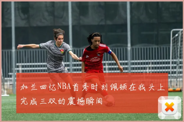 加兰回忆NBA首秀时刻佩顿在我头上完成三双的震撼瞬间
